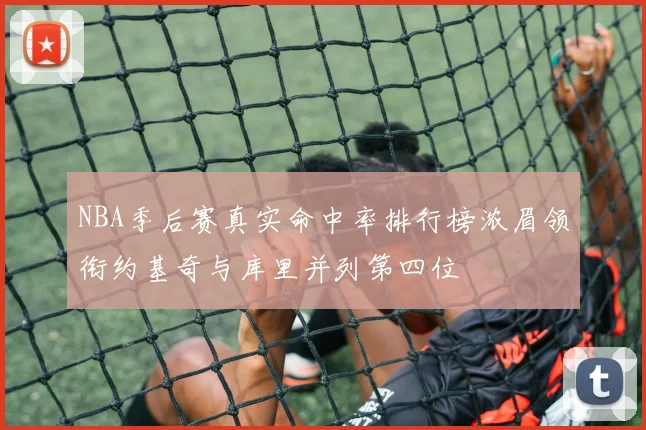 NBA季后赛真实命中率排行榜浓眉领衔约基奇与库里并列第四位