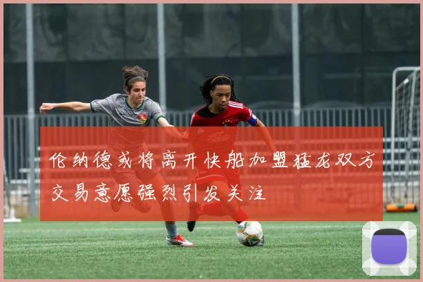 伦纳德或将离开快船加盟猛龙双方交易意愿强烈引发关注