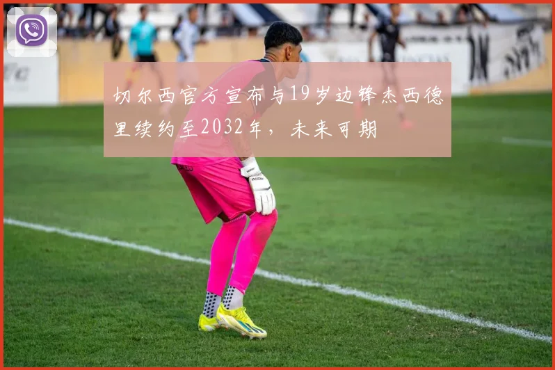 切尔西官方宣布与19岁边锋杰西德里续约至2032年，未来可期