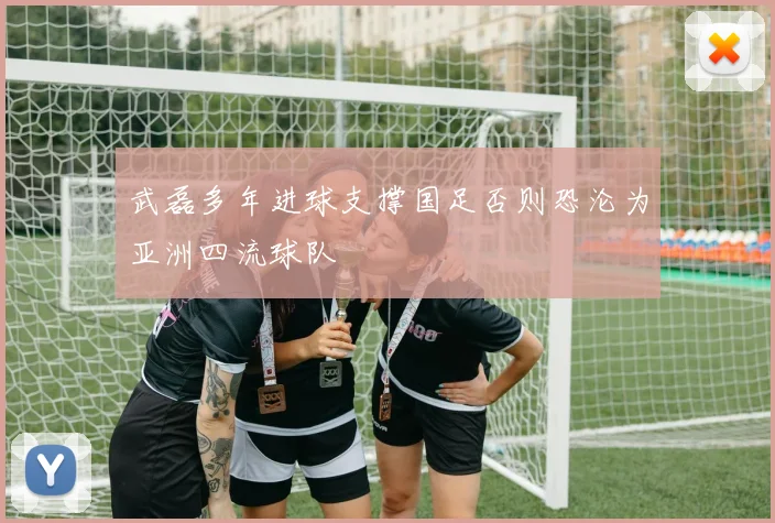 武磊多年进球支撑国足否则恐沦为亚洲四流球队