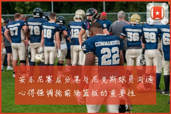 安东尼赛后分享与尼克斯球员沟通心得强调抢前场篮板的重要性