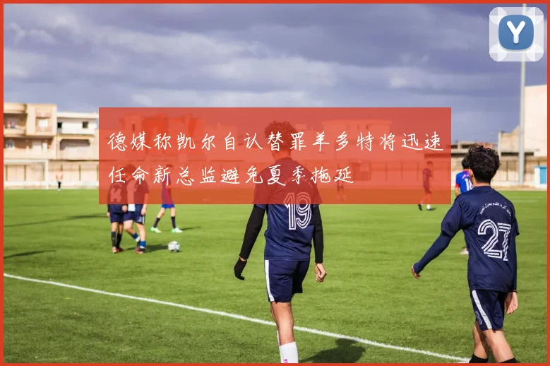 德媒称凯尔自认替罪羊多特将迅速任命新总监避免夏季拖延