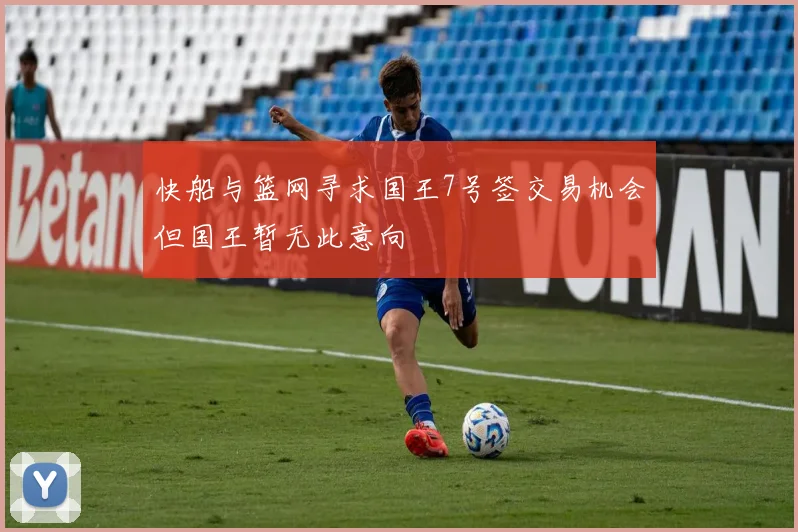 快船与篮网寻求国王7号签交易机会但国王暂无此意向