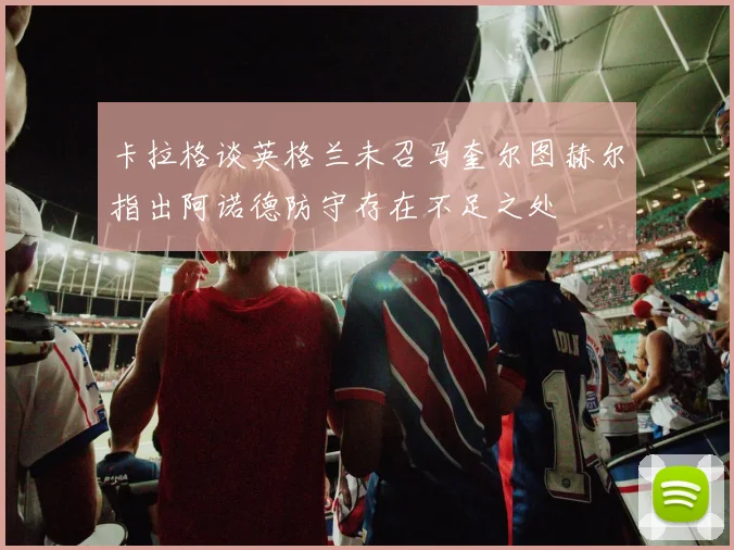 卡拉格谈英格兰未召马奎尔图赫尔指出阿诺德防守存在不足之处