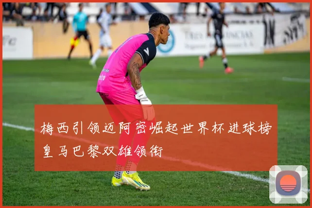 梅西引领迈阿密崛起世界杯进球榜皇马巴黎双雄领衔