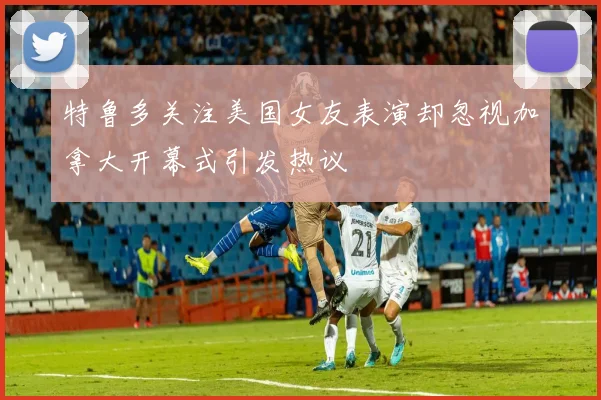 特鲁多关注美国女友表演却忽视加拿大开幕式引发热议
