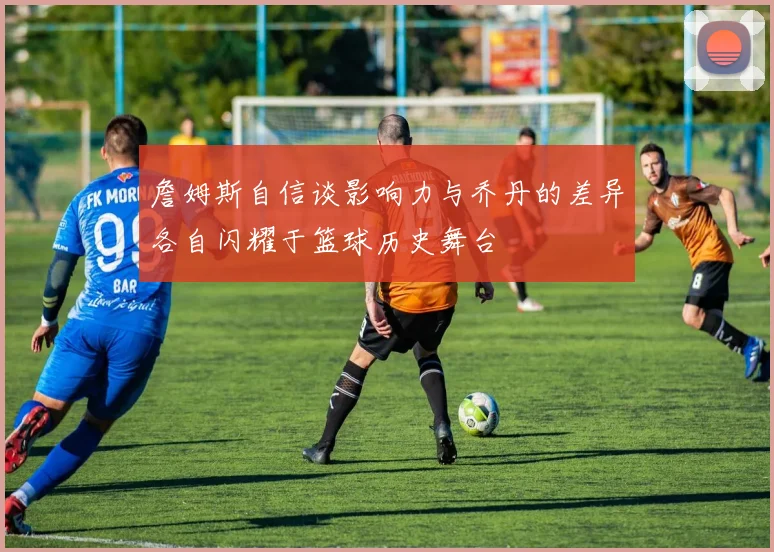詹姆斯自信谈影响力与乔丹的差异各自闪耀于篮球历史舞台