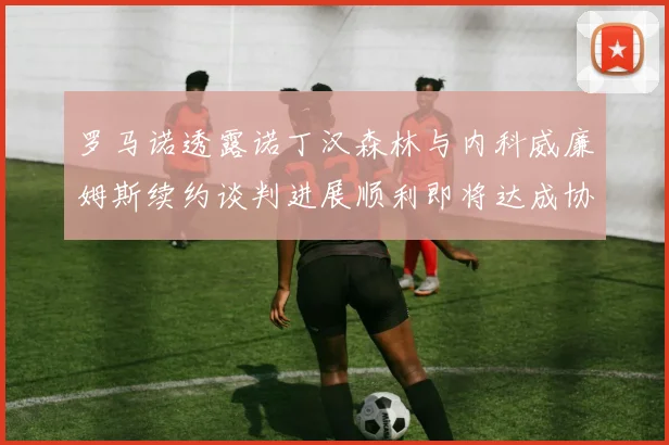 罗马诺透露诺丁汉森林与内科威廉姆斯续约谈判进展顺利即将达成协议