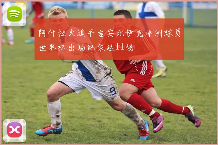 阿什拉夫追平吉安比伊克非洲球员世界杯出场纪录达11场