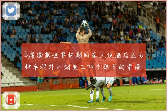 B席透露世界杯期间家人住酒店五分钟车程外计划要三四个孩子的幸福生活