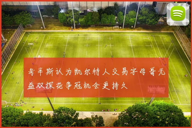 考辛斯认为凯尔特人交易字母哥无益双探花争冠机会更持久
