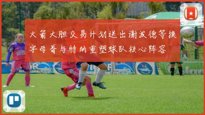火箭大胆交易计划送出谢泼德等换字母哥与特纳重塑球队核心阵容