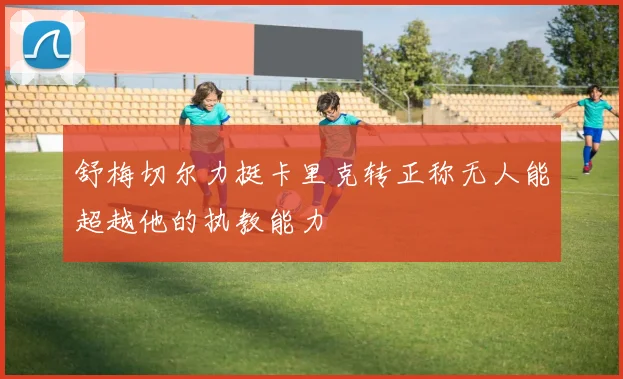 舒梅切尔力挺卡里克转正称无人能超越他的执教能力