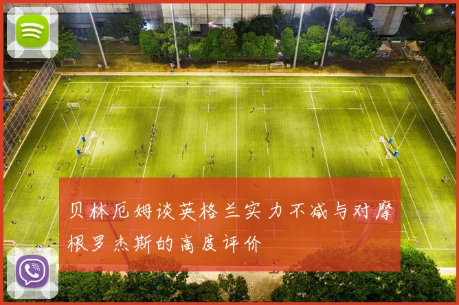 贝林厄姆谈英格兰实力不减与对摩根罗杰斯的高度评价
