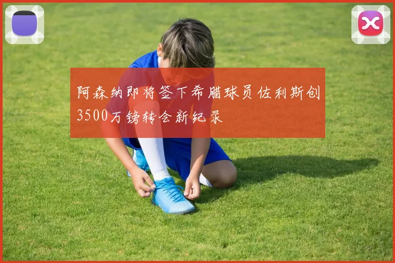 阿森纳即将签下希腊球员佐利斯创3500万镑转会新纪录