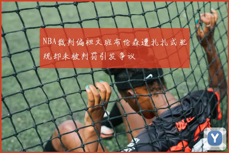 NBA裁判偏袒文班布伦森遭扎扎式犯规却未被判罚引发争议
