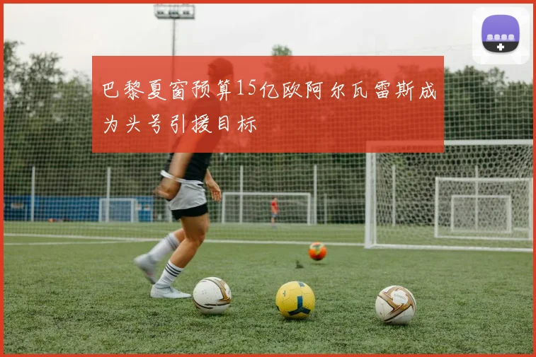 巴黎夏窗预算15亿欧阿尔瓦雷斯成为头号引援目标
