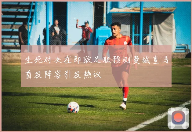 生死对决在即欧足联预测曼城皇马首发阵容引发热议