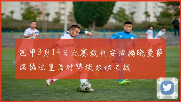 西甲3月14日比赛裁判安排揭晓曼萨诺执法皇马对阵埃尔切之战