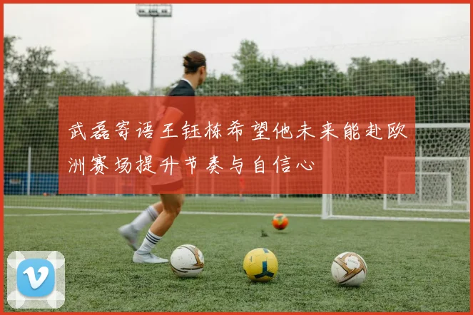 武磊寄语王钰栋希望他未来能赴欧洲赛场提升节奏与自信心