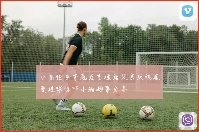 小克伦克夺冠后首通话父亲庆祝道曼进球惊吓小狗趣事分享