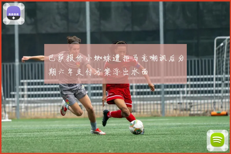 巴萨报价小蜘蛛遭拒马竞嘲讽后分期六年支付方案浮出水面
