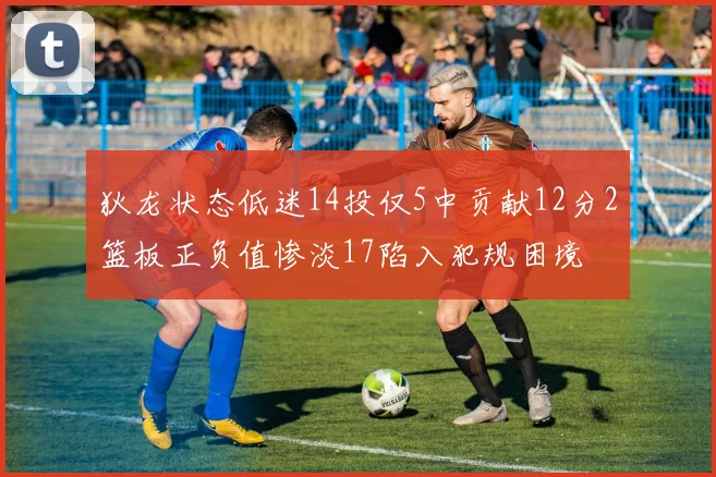 狄龙状态低迷14投仅5中贡献12分2篮板正负值惨淡17陷入犯规困境
