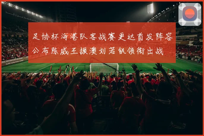 足协杯海港队客战赛更达首发阵容公布陈威王振澳刘若钒领衔出战