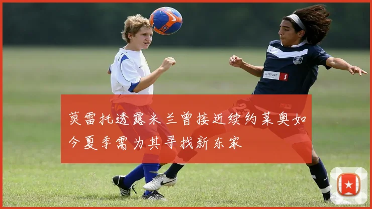 莫雷托透露米兰曾接近续约莱奥如今夏季需为其寻找新东家