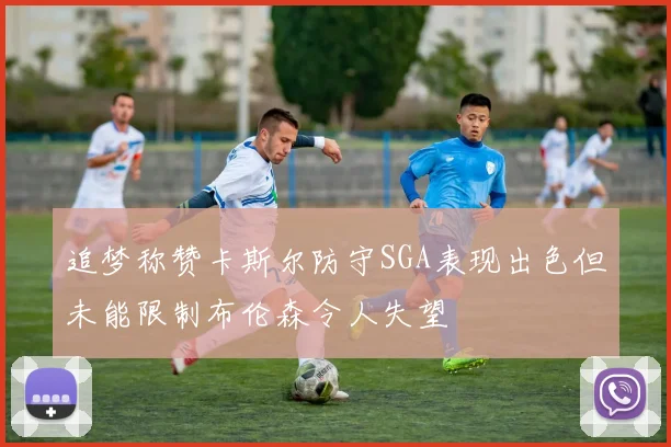 追梦称赞卡斯尔防守SGA表现出色但未能限制布伦森令人失望
