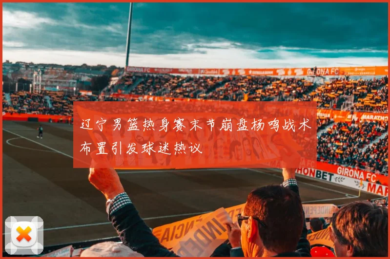 辽宁男篮热身赛末节崩盘杨鸣战术布置引发球迷热议
