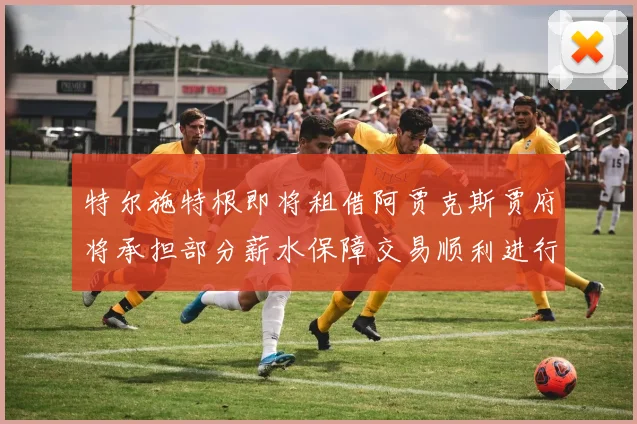 特尔施特根即将租借阿贾克斯贾府将承担部分薪水保障交易顺利进行